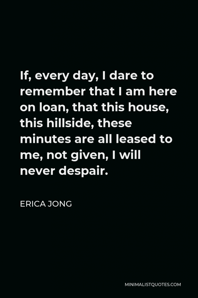 Erica Jong Quote - If, every day, I dare to remember that I am here on loan, that this house, this hillside, these minutes are all leased to me, not given, I will never despair.