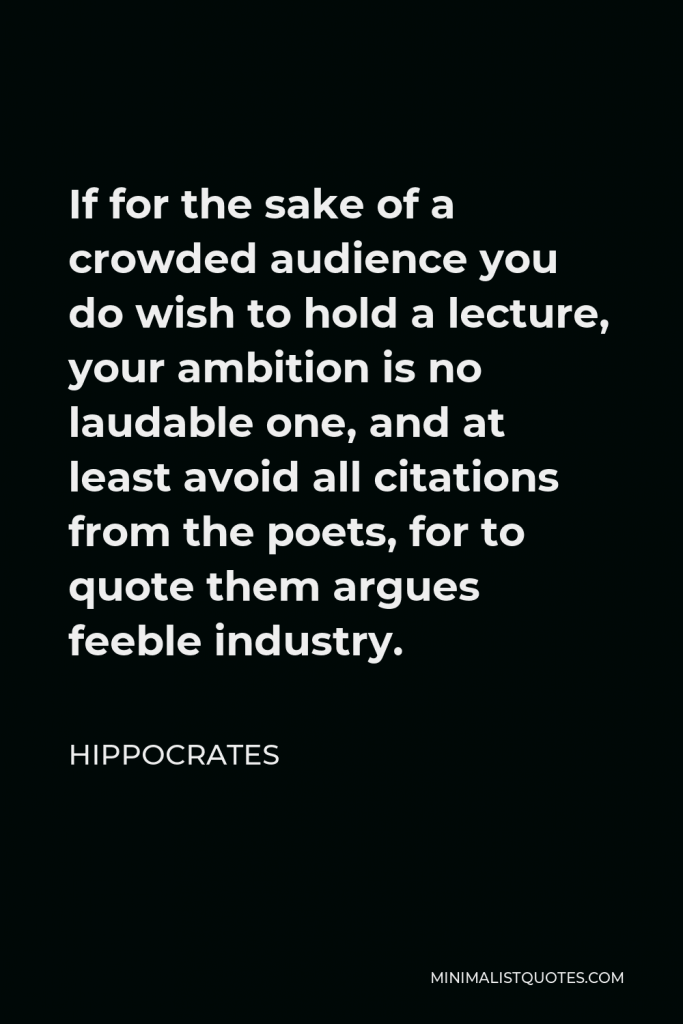 Hippocrates Quote - If for the sake of a crowded audience you do wish to hold a lecture, your ambition is no laudable one, and at least avoid all citations from the poets, for to quote them argues feeble industry.