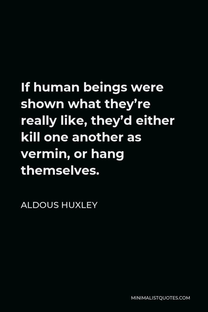 Aldous Huxley Quote - If human beings were shown what they’re really like, they’d either kill one another as vermin, or hang themselves.