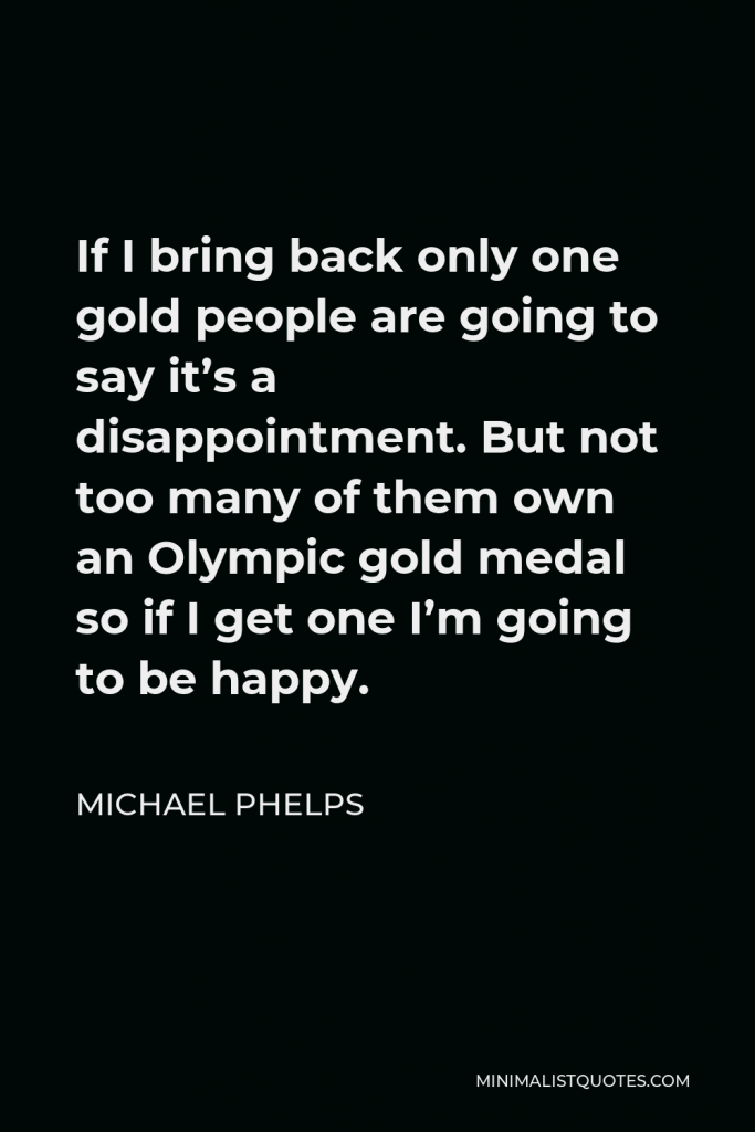 Michael Phelps Quote - If I bring back only one gold people are going to say it’s a disappointment. But not too many of them own an Olympic gold medal so if I get one I’m going to be happy.