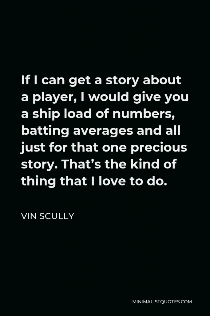 Vin Scully Quote - If I can get a story about a player, I would give you a ship load of numbers, batting averages and all just for that one precious story. That’s the kind of thing that I love to do.