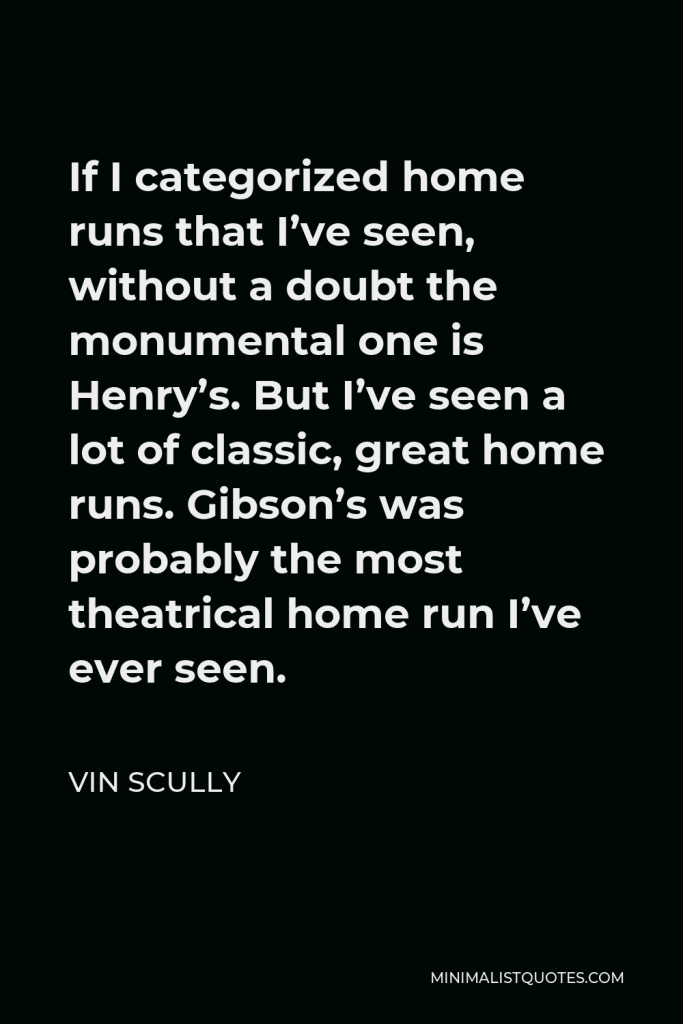 Vin Scully Quote - If I categorized home runs that I’ve seen, without a doubt the monumental one is Henry’s. But I’ve seen a lot of classic, great home runs. Gibson’s was probably the most theatrical home run I’ve ever seen.