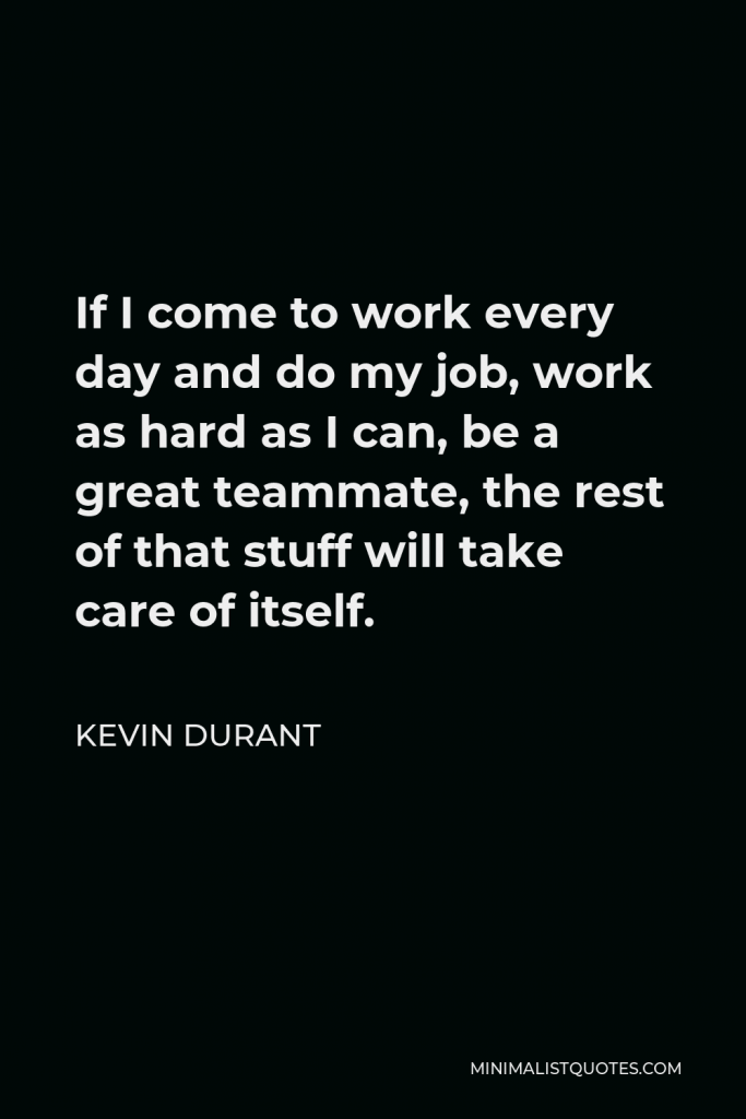 Kevin Durant Quote - If I come to work every day and do my job, work as hard as I can, be a great teammate, the rest of that stuff will take care of itself.