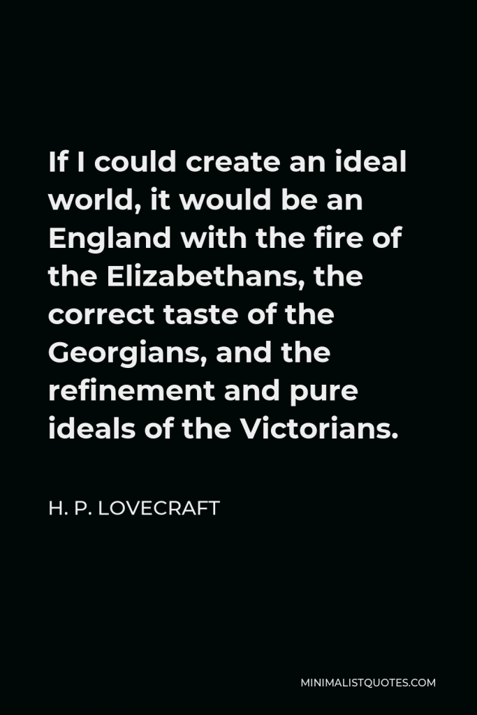 H. P. Lovecraft Quote - If I could create an ideal world, it would be an England with the fire of the Elizabethans, the correct taste of the Georgians, and the refinement and pure ideals of the Victorians.