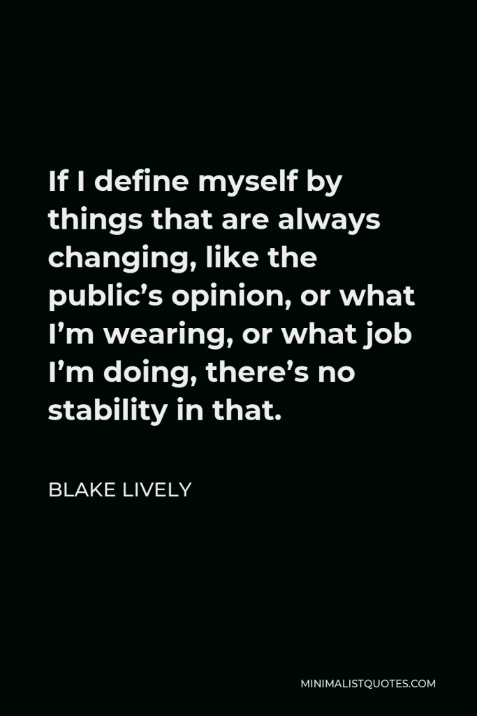 Blake Lively Quote - If I define myself by things that are always changing, like the public’s opinion, or what I’m wearing, or what job I’m doing, there’s no stability in that.