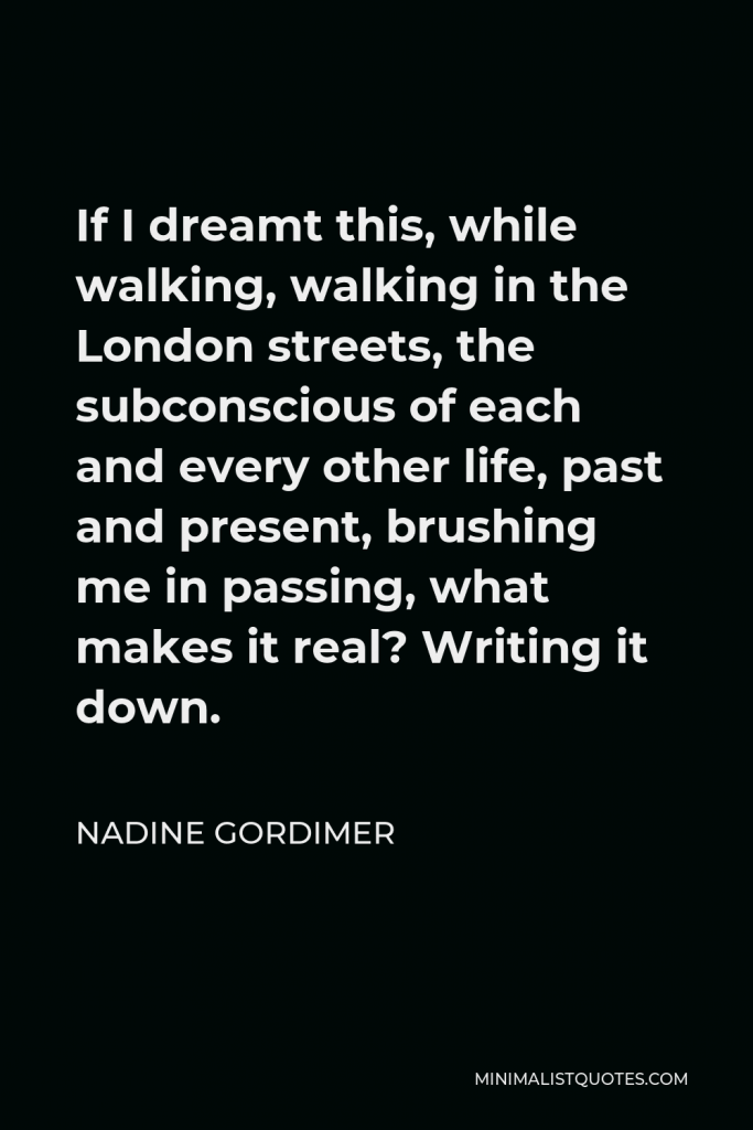 Nadine Gordimer Quote - If I dreamt this, while walking, walking in the London streets, the subconscious of each and every other life, past and present, brushing me in passing, what makes it real? Writing it down.