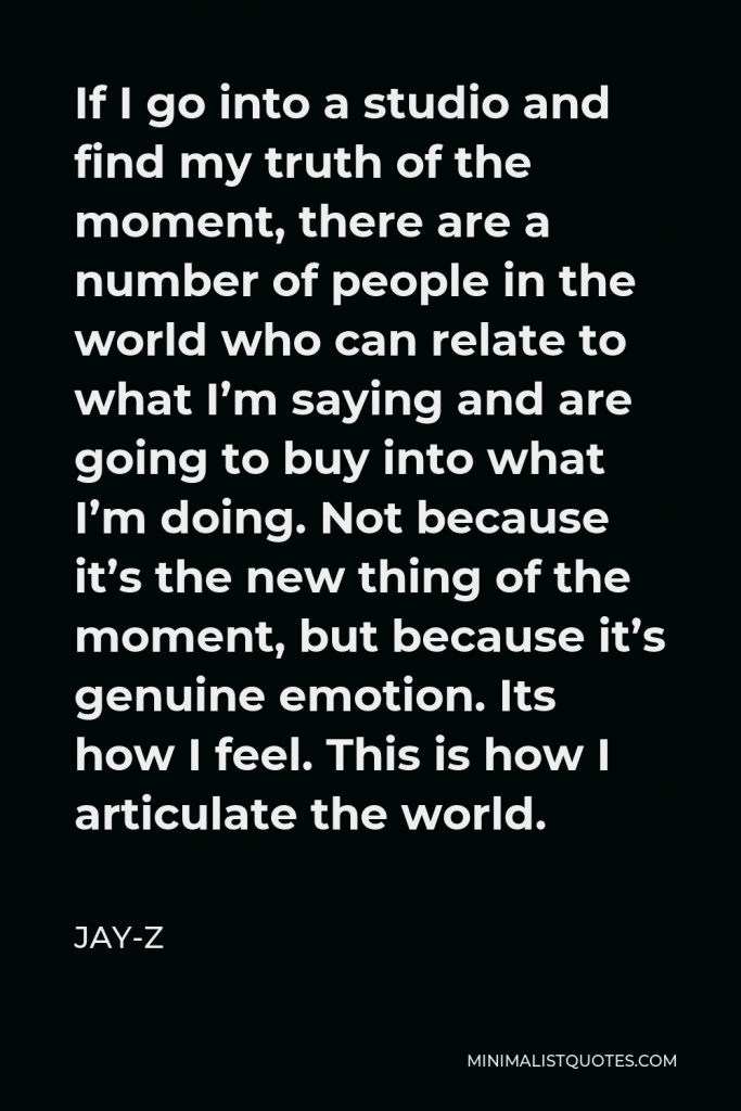Jay-Z Quote - If I go into a studio and find my truth of the moment, there are a number of people in the world who can relate to what I’m saying and are going to buy into what I’m doing. Not because it’s the new thing of the moment, but because it’s genuine emotion. Its how I feel. This is how I articulate the world.