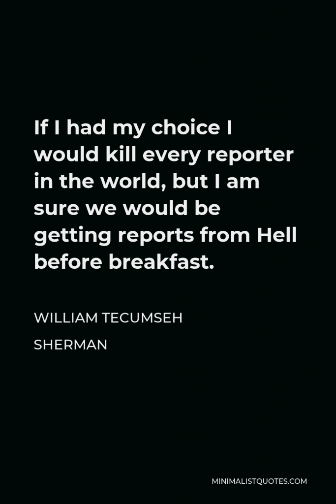 William Tecumseh Sherman Quote - If I had my choice I would kill every reporter in the world, but I am sure we would be getting reports from Hell before breakfast.