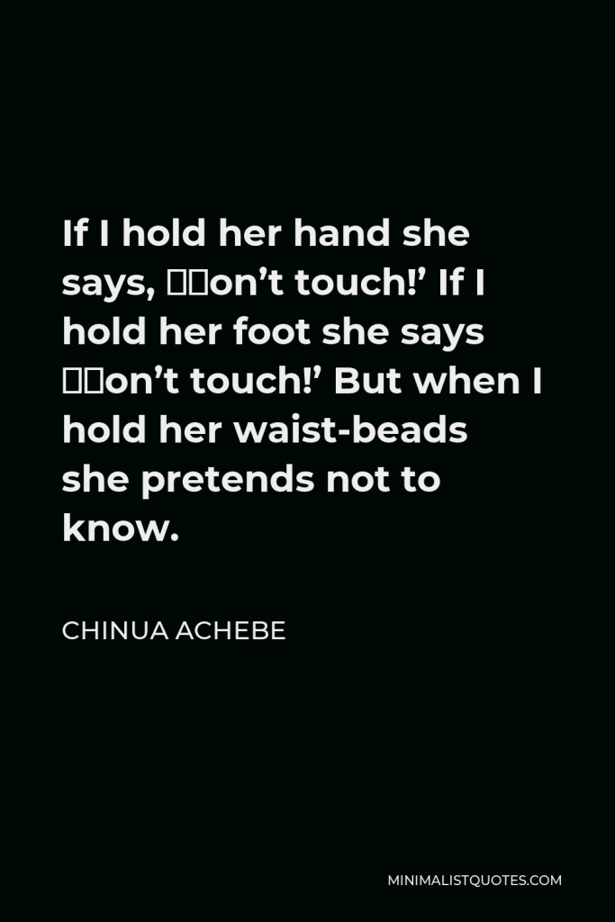 Chinua Achebe Quote - If I hold her hand she says, ‘Don’t touch!’ If I hold her foot she says ‘Don’t touch!’ But when I hold her waist-beads she pretends not to know.