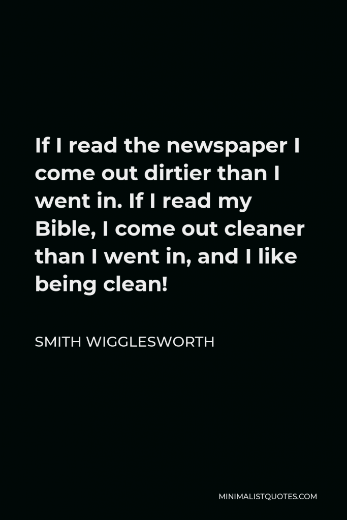 Smith Wigglesworth Quote - If I read the newspaper I come out dirtier than I went in. If I read my Bible, I come out cleaner than I went in, and I like being clean!