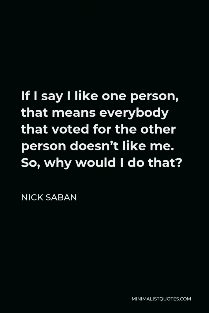 Nick Saban Quote - If I say I like one person, that means everybody that voted for the other person doesn’t like me. So, why would I do that?