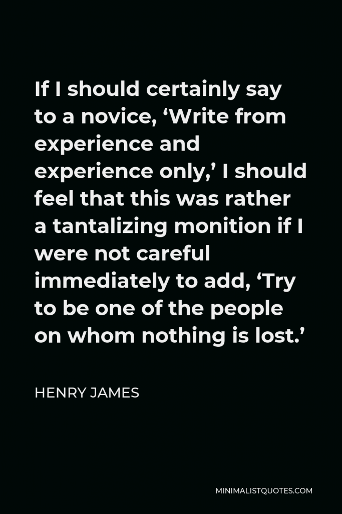 Henry James Quote - If I should certainly say to a novice, ‘Write from experience and experience only,’ I should feel that this was rather a tantalizing monition if I were not careful immediately to add, ‘Try to be one of the people on whom nothing is lost.’