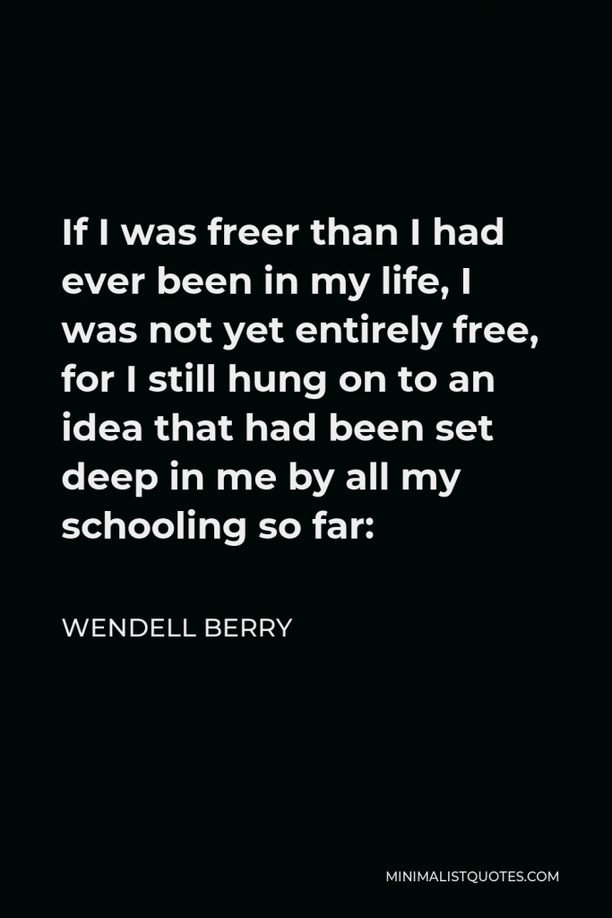 Wendell Berry Quote - If I was freer than I had ever been in my life, I was not yet entirely free, for I still hung on to an idea that had been set deep in me by all my schooling so far: