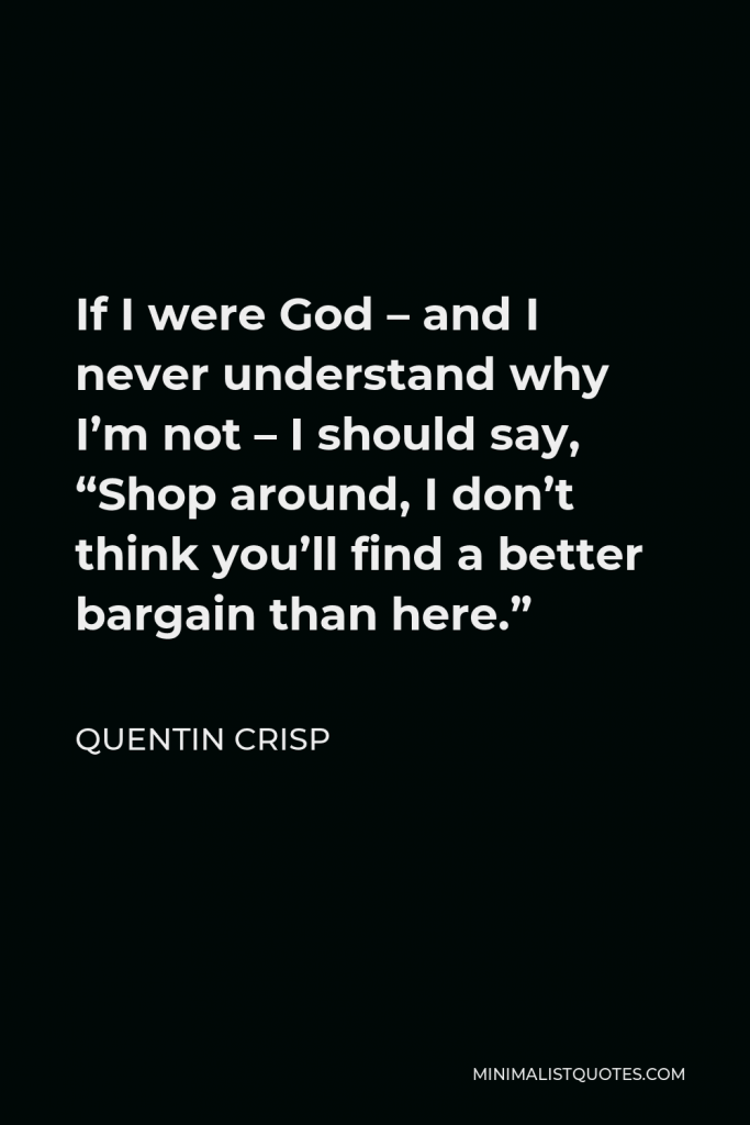 Quentin Crisp Quote - If I were God – and I never understand why I’m not – I should say, “Shop around, I don’t think you’ll find a better bargain than here.”