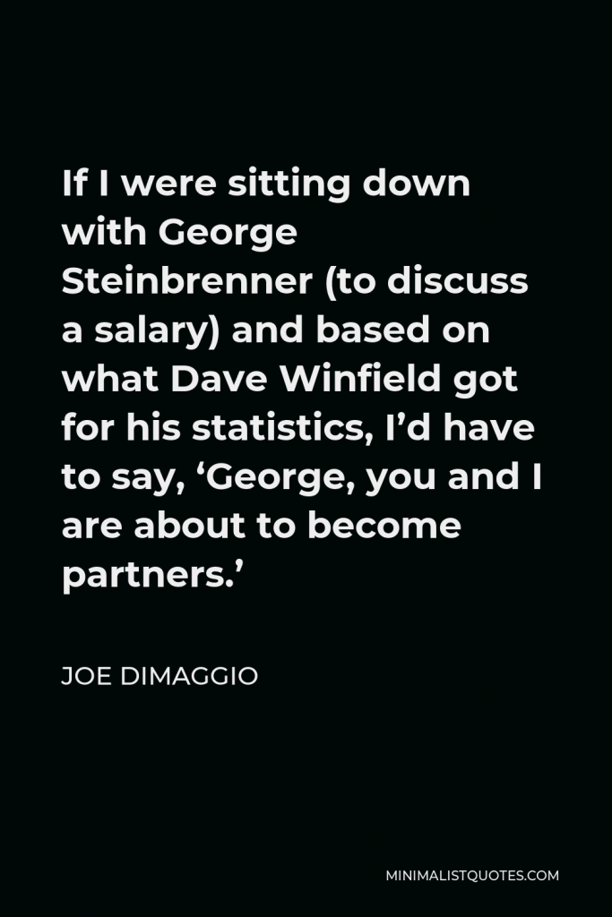 Joe DiMaggio Quote - If I were sitting down with George Steinbrenner (to discuss a salary) and based on what Dave Winfield got for his statistics, I’d have to say, ‘George, you and I are about to become partners.’