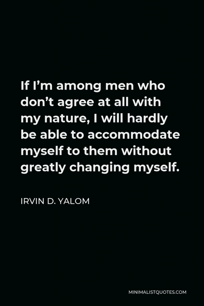 Irvin D. Yalom Quote - If I’m among men who don’t agree at all with my nature, I will hardly be able to accommodate myself to them without greatly changing myself.