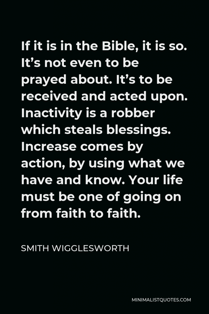 Smith Wigglesworth Quote - If it is in the Bible, it is so. It’s not even to be prayed about. It’s to be received and acted upon. Inactivity is a robber which steals blessings. Increase comes by action, by using what we have and know. Your life must be one of going on from faith to faith.