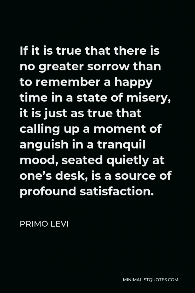 Primo Levi Quote - If it is true that there is no greater sorrow than to remember a happy time in a state of misery, it is just as true that calling up a moment of anguish in a tranquil mood, seated quietly at one’s desk, is a source of profound satisfaction.