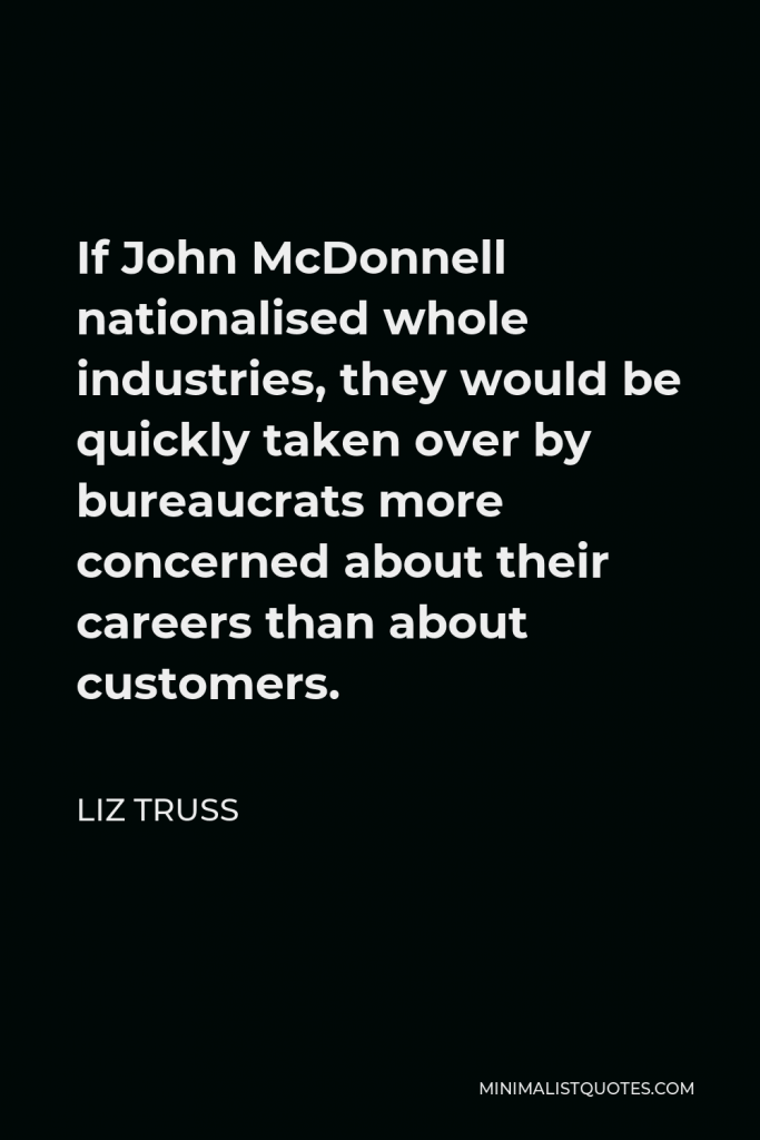 Liz Truss Quote - If John McDonnell nationalised whole industries, they would be quickly taken over by bureaucrats more concerned about their careers than about customers.