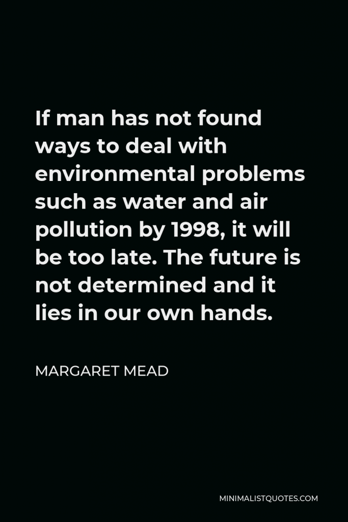 Margaret Mead Quote - If man has not found ways to deal with environmental problems such as water and air pollution by 1998, it will be too late. The future is not determined and it lies in our own hands.