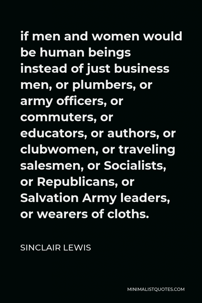 Sinclair Lewis Quote - if men and women would be human beings instead of just business men, or plumbers, or army officers, or commuters, or educators, or authors, or clubwomen, or traveling salesmen, or Socialists, or Republicans, or Salvation Army leaders, or wearers of cloths.