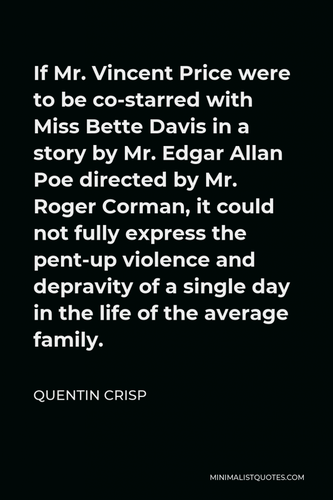 Quentin Crisp Quote - If Mr. Vincent Price were to be co-starred with Miss Bette Davis in a story by Mr. Edgar Allan Poe directed by Mr. Roger Corman, it could not fully express the pent-up violence and depravity of a single day in the life of the average family.