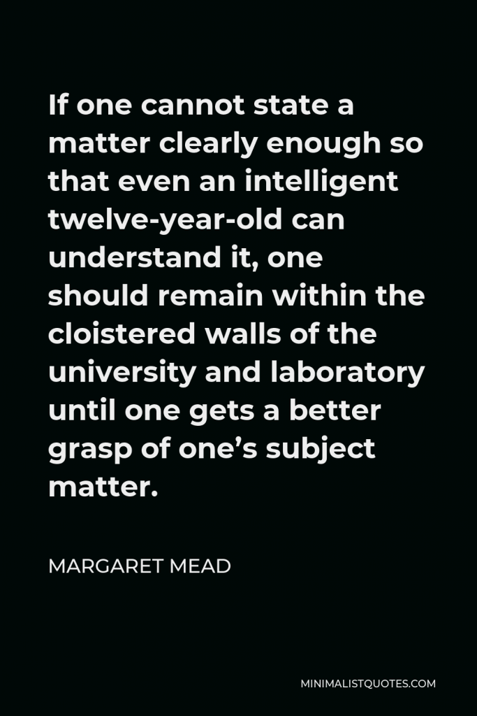 Margaret Mead Quote - If one cannot state a matter clearly enough so that even an intelligent twelve-year-old can understand it, one should remain within the cloistered walls of the university and laboratory until one gets a better grasp of one’s subject matter.