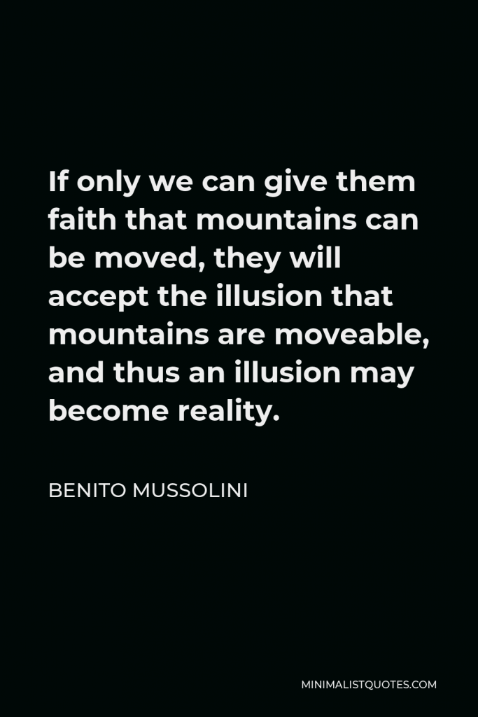 Benito Mussolini Quote - If only we can give them faith that mountains can be moved, they will accept the illusion that mountains are moveable, and thus an illusion may become reality.