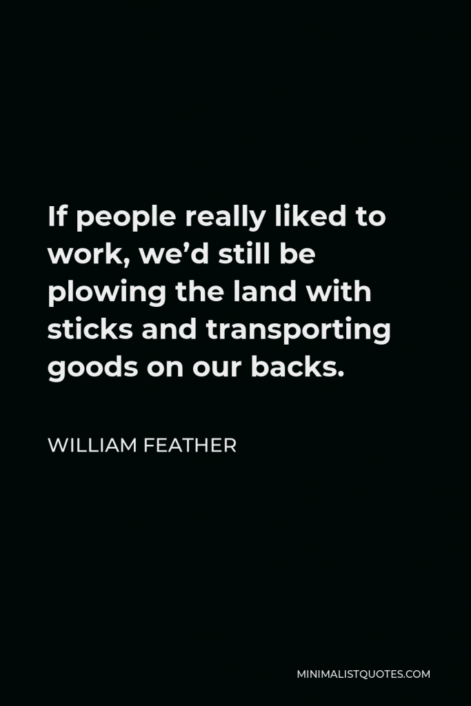 William Feather Quote - If people really liked to work, we’d still be plowing the land with sticks and transporting goods on our backs.
