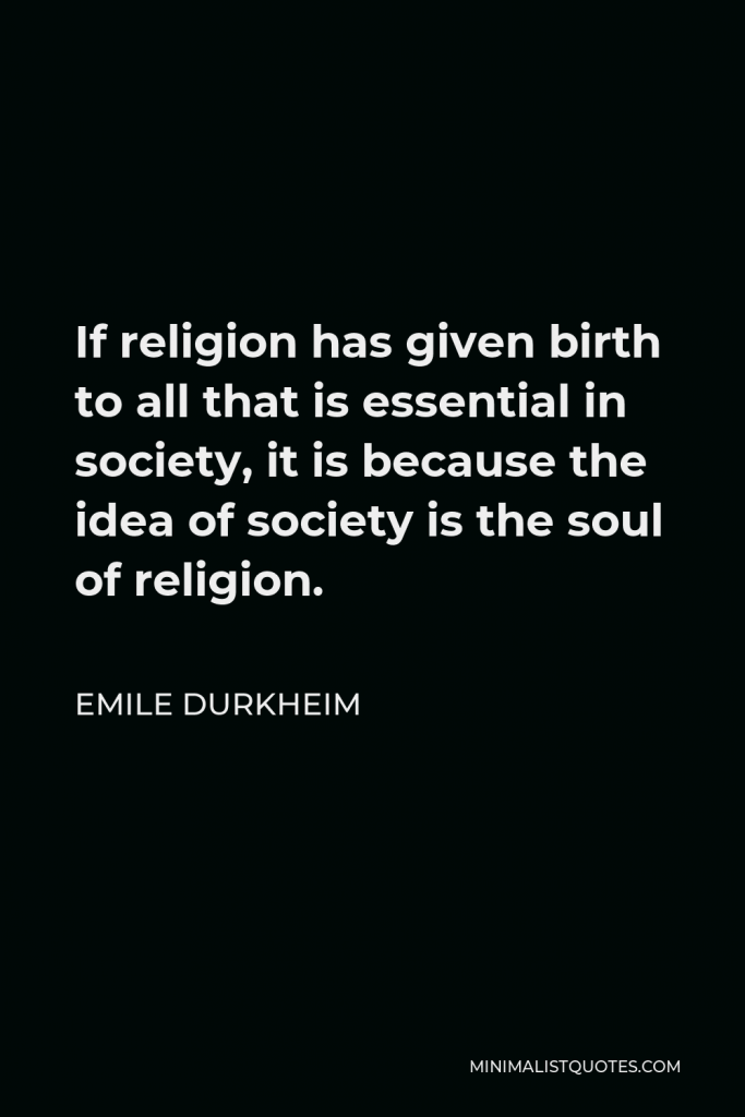 Emile Durkheim Quote - If religion has given birth to all that is essential in society, it is because the idea of society is the soul of religion.