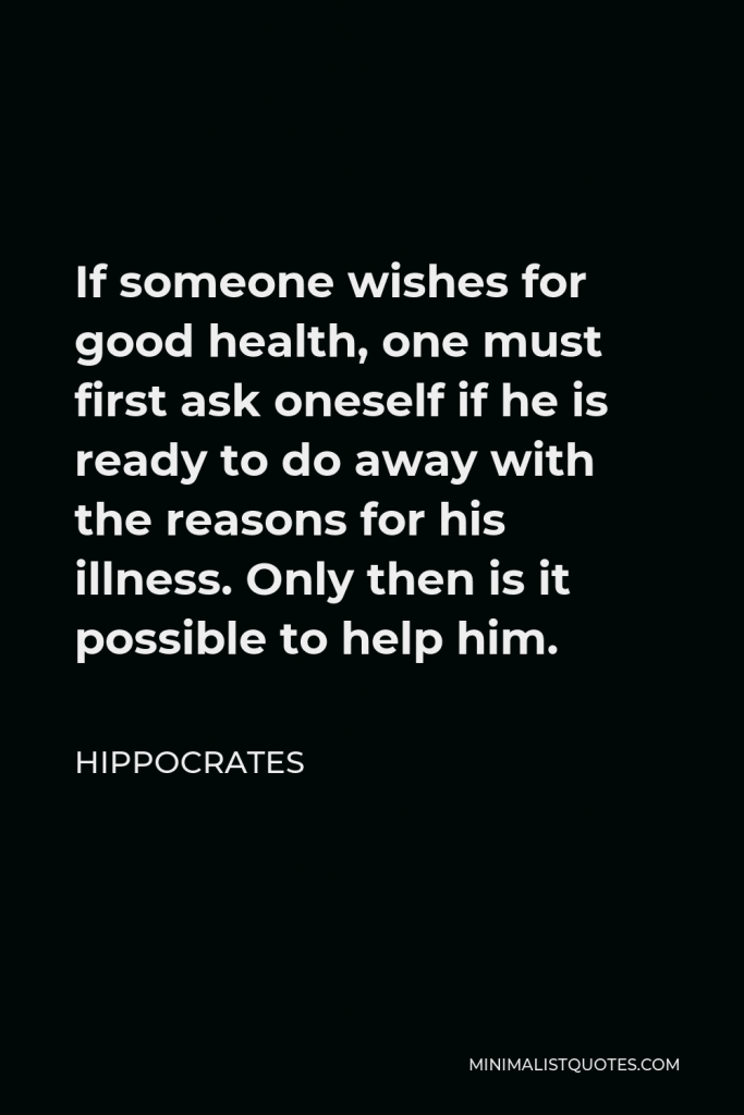 Hippocrates Quote - If someone wishes for good health, one must first ask oneself if he is ready to do away with the reasons for his illness. Only then is it possible to help him.