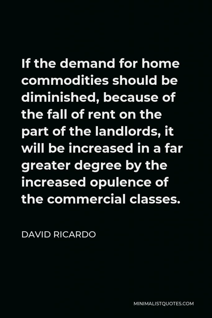 David Ricardo Quote - If the demand for home commodities should be diminished, because of the fall of rent on the part of the landlords, it will be increased in a far greater degree by the increased opulence of the commercial classes.