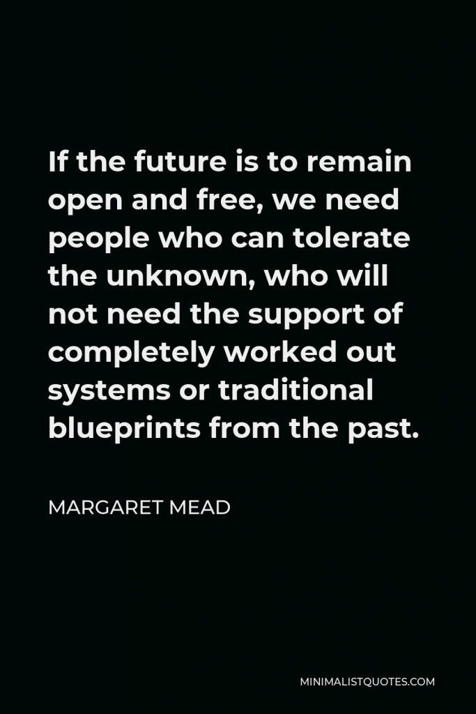 Margaret Mead Quote - If the future is to remain open and free, we need people who can tolerate the unknown, who will not need the support of completely worked out systems or traditional blueprints from the past.