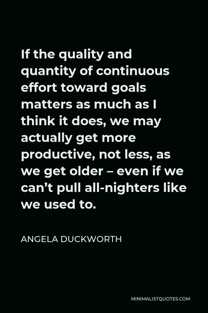 Angela Duckworth Quote - If the quality and quantity of continuous effort toward goals matters as much as I think it does, we may actually get more productive, not less, as we get older – even if we can’t pull all-nighters like we used to.