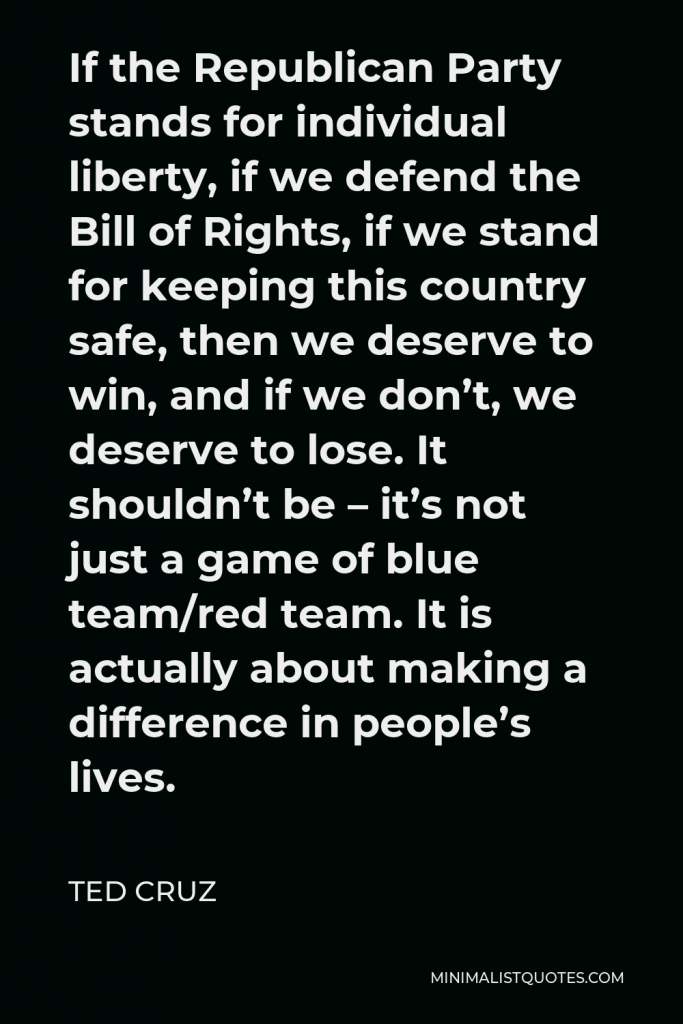 Ted Cruz Quote - If the Republican Party stands for individual liberty, if we defend the Bill of Rights, if we stand for keeping this country safe, then we deserve to win, and if we don’t, we deserve to lose. It shouldn’t be – it’s not just a game of blue team/red team. It is actually about making a difference in people’s lives.
