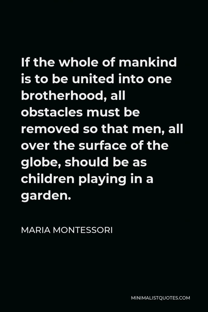 Maria Montessori Quote - If the whole of mankind is to be united into one brotherhood, all obstacles must be removed so that men, all over the surface of the globe, should be as children playing in a garden.