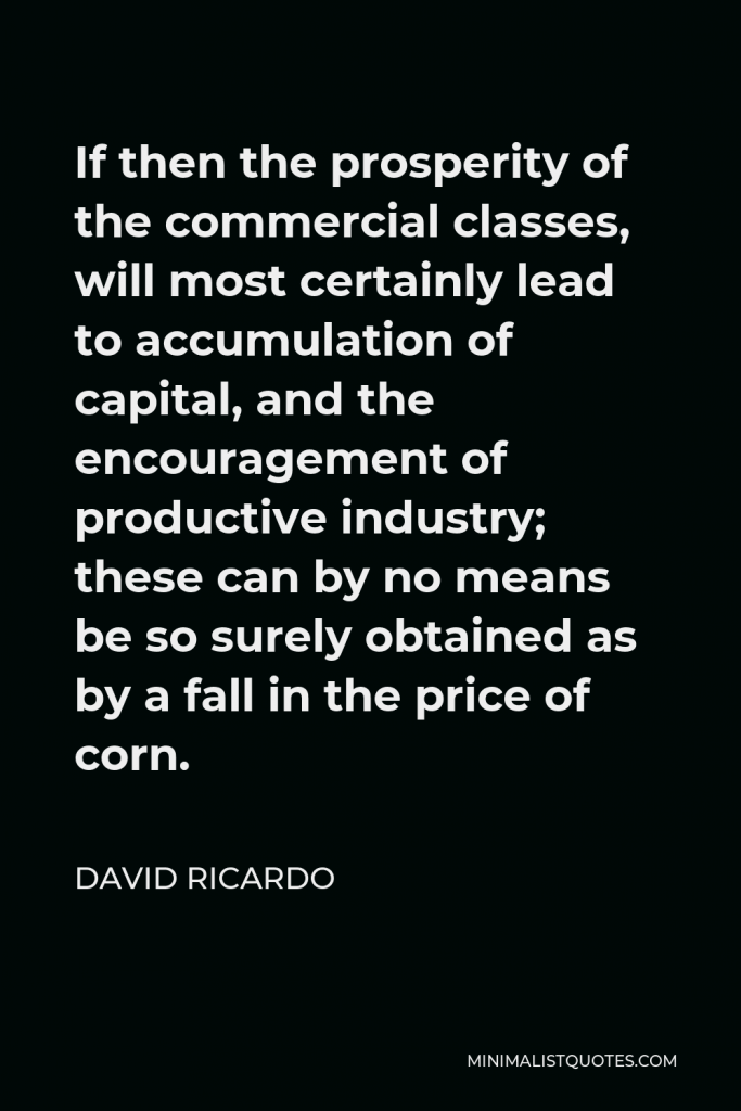 David Ricardo Quote - If then the prosperity of the commercial classes, will most certainly lead to accumulation of capital, and the encouragement of productive industry; these can by no means be so surely obtained as by a fall in the price of corn.