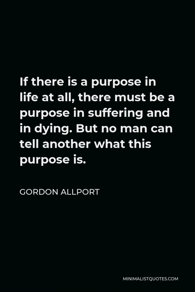 Gordon Allport Quote - If there is a purpose in life at all, there must be a purpose in suffering and in dying. But no man can tell another what this purpose is.