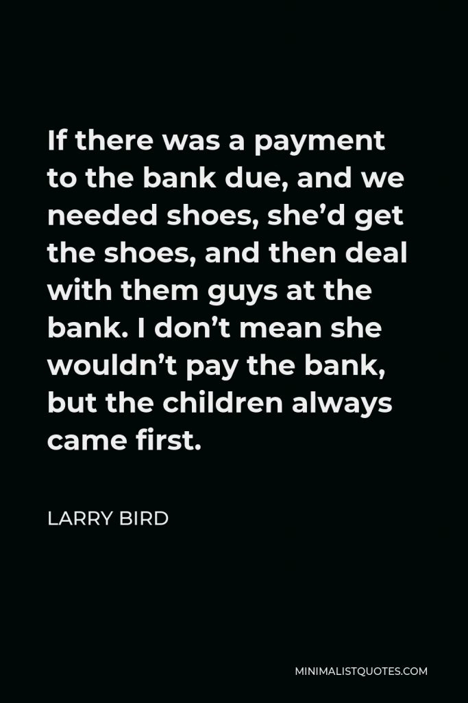 Larry Bird Quote - If there was a payment to the bank due, and we needed shoes, she’d get the shoes, and then deal with them guys at the bank. I don’t mean she wouldn’t pay the bank, but the children always came first.