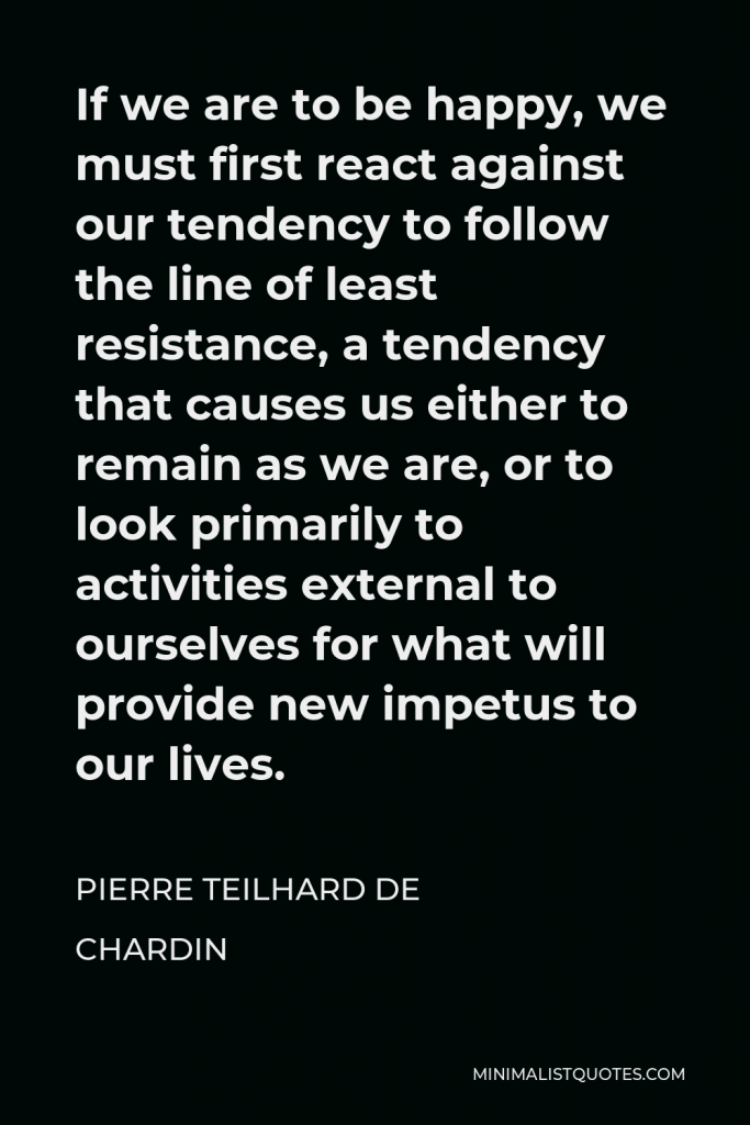 Pierre Teilhard de Chardin Quote - If we are to be happy, we must first react against our tendency to follow the line of least resistance, a tendency that causes us either to remain as we are, or to look primarily to activities external to ourselves for what will provide new impetus to our lives.