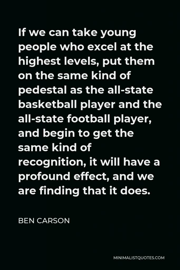 Ben Carson Quote - If we can take young people who excel at the highest levels, put them on the same kind of pedestal as the all-state basketball player and the all-state football player, and begin to get the same kind of recognition, it will have a profound effect, and we are finding that it does.