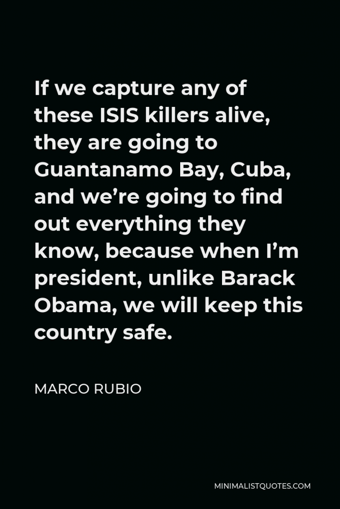 Marco Rubio Quote - If we capture any of these ISIS killers alive, they are going to Guantanamo Bay, Cuba, and we’re going to find out everything they know, because when I’m president, unlike Barack Obama, we will keep this country safe.