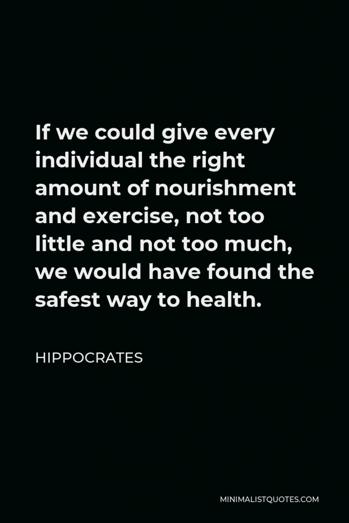 Hippocrates Quote - If we could give every individual the right amount of nourishment and exercise, not too little and not too much, we would have found the safest way to health.