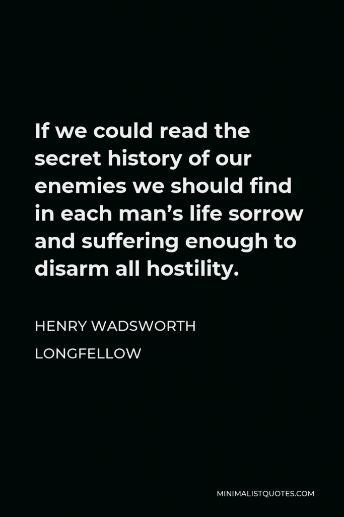 Henry Wadsworth Longfellow Quote - If we could read the secret history of our enemies we should find in each man’s life sorrow and suffering enough to disarm all hostility.