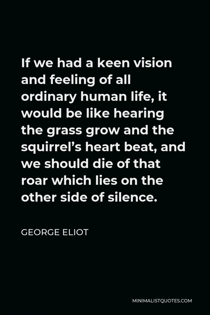 George Eliot Quote - If we had a keen vision and feeling of all ordinary human life, it would be like hearing the grass grow and the squirrel’s heart beat, and we should die of that roar which lies on the other side of silence.