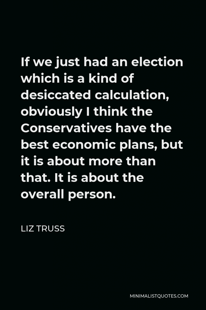 Liz Truss Quote - If we just had an election which is a kind of desiccated calculation, obviously I think the Conservatives have the best economic plans, but it is about more than that. It is about the overall person.