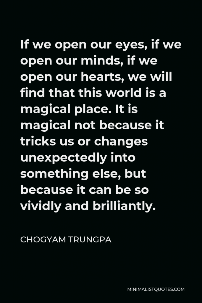 Chogyam Trungpa Quote - If we open our eyes, if we open our minds, if we open our hearts, we will find that this world is a magical place. It is magical not because it tricks us or changes unexpectedly into something else, but because it can be so vividly and brilliantly.