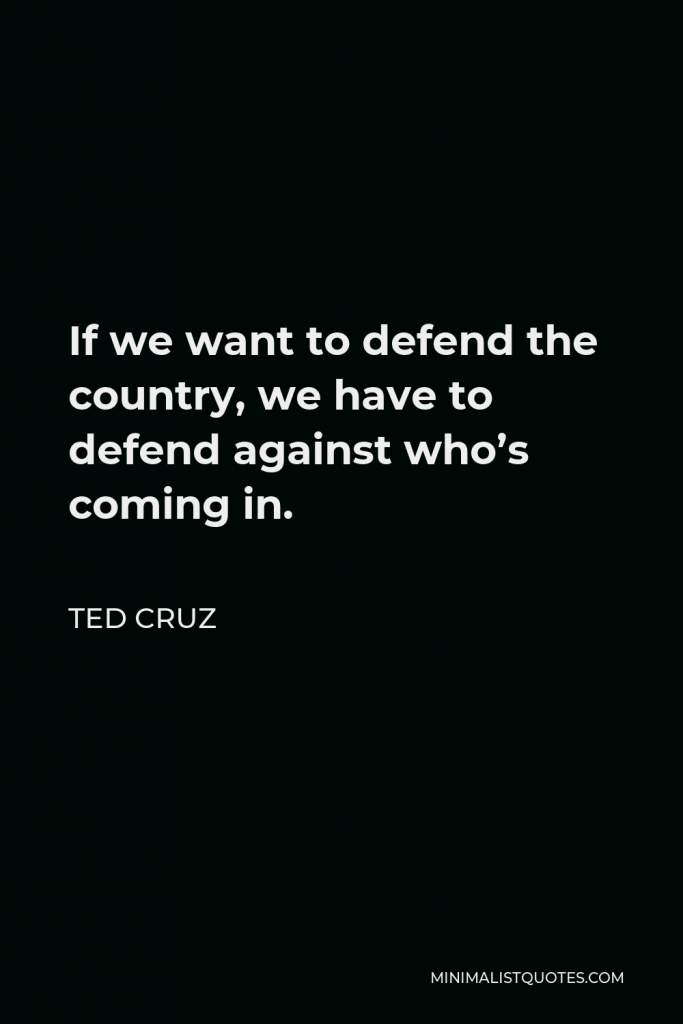 Ted Cruz Quote - If we want to defend the country, we have to defend against who’s coming in.