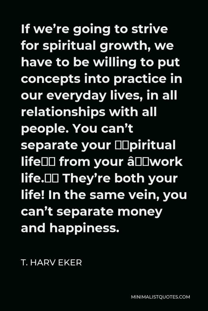 T. Harv Eker Quote - If we’re going to strive for spiritual growth, we have to be willing to put concepts into practice in our everyday lives, in all relationships with all people. You can’t separate your “spiritual life” from your “work life.” They’re both your life! In the same vein, you can’t separate money and happiness.