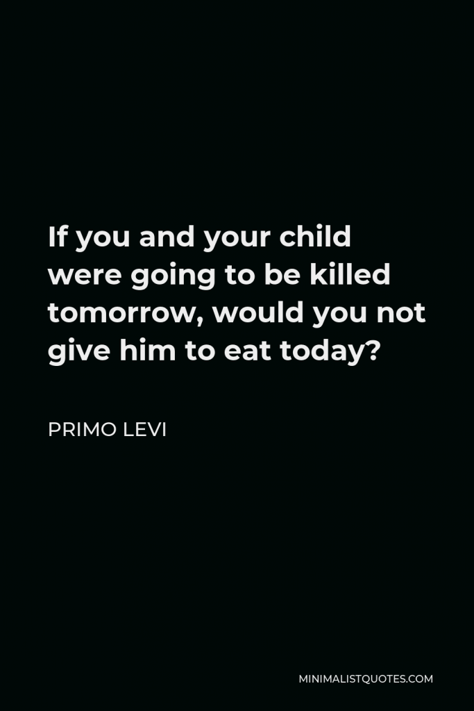 Primo Levi Quote - If you and your child were going to be killed tomorrow, would you not give him to eat today?